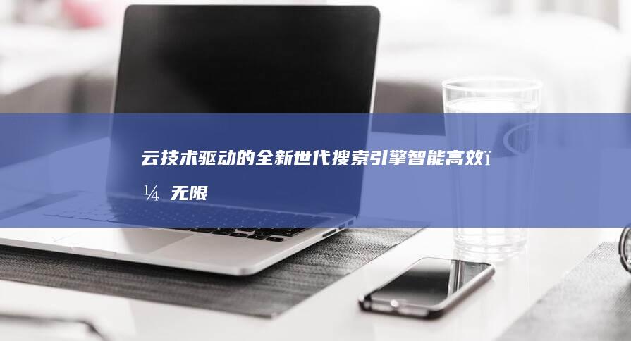 云技术驱动的全新世代搜索引擎：智能高效，无限可能